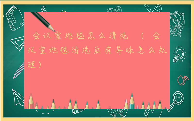 会议室地毯怎么清洗 (会议室地毯清洗后有异味怎么处理)